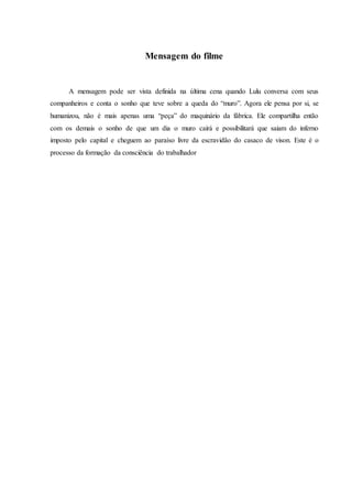 Mensagem do filme
A mensagem pode ser vista definida na última cena quando Lulu conversa com seus
companheiros e conta o sonho que teve sobre a queda do “muro”. Agora ele pensa por si, se
humanizou, não é mais apenas uma “peça” do maquinário da fábrica. Ele compartilha então
com os demais o sonho de que um dia o muro cairá e possibilitará que saiam do inferno
imposto pelo capital e cheguem ao paraíso livre da escravidão do casaco de vison. Este é o
processo da formação da consciência do trabalhador
 