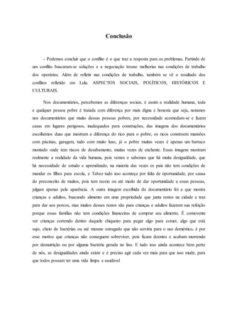 Conclusão
- Podemos concluir que o conflito é o que traz a resposta para os problemas. Partindo de
um conflito buscaram-se soluções e a negociação trouxe melhorias nas condições de trabalho
dos operários. Além de refletir nas condições de trabalho, também se vê o resultado dos
conflitos refletido em Lulu. ASPECTOS SOCIAIS, POLÍTICOS, HISTÓRICOS E
CULTURAIS.
Nos documentários, percebemos as diferenças sociais, é assim a realidade humana, toda
e qualquer pessoa pobre é tratada com diferença por mais digna e honesta que seja, notamos
nos documentários que muito dessas pessoas pobres, por necessidade acomodam-se e fazem
casas em lugares perigosos, inadequados para construções, das imagens dos documentários
escolhemos duas que mostram a diferença do rico para o pobre, os ricos constroem mansões
com piscinas, garagem, tudo com muito luxo, já o pobre muitas vezes é apenas um barraco
montado onde tem riscos de desabamento, muitas vezes de enchente. Essas imagens mostram
realmente a realidade da vida humana, pois vemos e sabemos que há muita desigualdade, que
há necessidade de estudo e aprendizado, na maioria das vezes os pais não tem condições de
mandar os filhos para escola, e Talvez tudo isso aconteça por falta de oportunidade, por causa
do preconceito de muitos, pois tem receio ou até medo de dar oportunidade a essas pessoas,
julgam apenas pela aparência. A outra imagem escolhida do documentário foi a que mostra
crianças e adultos, buscando alimento em uma propriedade que junta restos na cidade e traz
para dar aos porcos, mas muitos desses restos são para crianças e adultos fazerem sua refeição
porque essas famílias não tem condições financeiras de comprar seu alimento. É comovente
ver crianças correndo dentro daquele chiqueiro para pegar algo para comer, algo que está
sujo, cheio de bactérias ou até mesmo estragado que não serviria para o uso doméstico, é por
esse motivo que crianças não conseguem sobreviver, pois ficam doentes e acabam morrendo
por desnutrição ou por alguma bactéria gerada no lixo. E tudo isso ainda acontece bem perto
de nós, as desigualdades ainda existe e é preciso agir cada vez mais para que isso mude, para
que todos possam ter uma vida limpa e saudável
 