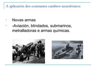 A aplicación dos constantes cambios tecnolóxicos


•   Novas armas
•   -Aviación, blindados, submarinos,
    metralladoras e armas químicas.
 