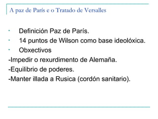 A paz de París e o Tratado de Versalles


•  Definición Paz de París.
•  14 puntos de Wilson como base ideolóxica.
•  Obxectivos
-Impedir o rexurdimento de Alemaña.
-Equilibrio de poderes.
-Manter illada a Rusica (cordón sanitario).
 