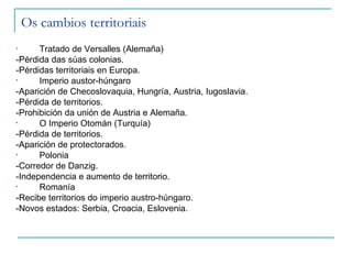 Os cambios territoriais
•     Tratado de Versalles (Alemaña)
-Pérdida das súas colonias.
-Pérdidas territoriais en Europa.
•     Imperio austor-húngaro
-Aparición de Checoslovaquia, Hungría, Austria, Iugoslavia.
-Pérdida de territorios.
-Prohibición da unión de Austria e Alemaña.
•     O Imperio Otomán (Turquía)
-Pérdida de territorios.
-Aparición de protectorados.
•     Polonia
-Corredor de Danzig.
-Independencia e aumento de territorio.
•     Romanía
-Recibe territorios do imperio austro-húngaro.
-Novos estados: Serbia, Croacia, Eslovenia.
 