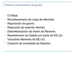 Outras consecuencias da guerra


•   O Diktat.
•   Recoñecemento da culpa de Alemaña.
•   Reparación de guerra.
•   Reducción do exército Alemán.
•   Desmilitarización da rexión de Renania.
•   Rexeitamento do tratado por parte de EE.UU.
•   Voluntario illamento de EE.UU.
•   Creación da sociedade de Nacións.
 