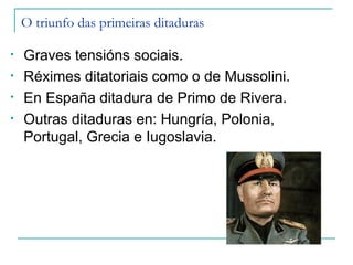 O triunfo das primeiras ditaduras

•   Graves tensións sociais.
•   Réximes ditatoriais como o de Mussolini.
•   En España ditadura de Primo de Rivera.
•   Outras ditaduras en: Hungría, Polonia,
    Portugal, Grecia e Iugoslavia.
 