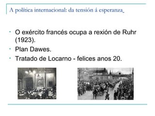 A política internacional: da tensión á esperanza


•   O exército francés ocupa a rexión de Ruhr
    (1923).
•   Plan Dawes.
•   Tratado de Locarno - felices anos 20.
 