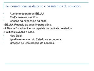As consecuencias da crise e os intentos de solución
•     Aumento do paro en EE.UU.
•     Redúcense os créditos.
•     Causas da expansión da crise
-EE.UU. Reduciu as súas importacións.
-A Banca Estadounidense repatria os capitais prestados.
-Políticas levadas a cabo.
•     New Deal.
•     Igual intervención do Estado na economía.
•     Gracaso de Conferencia de Londres.
 