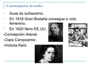 A emancipación da muller
•   Auxe do sufraxismo.
•   En 1918 Gran Bretaña consegue o voto
    femenino.
•   En 1920 faino EE.UU.
-Concepción Arenal.
-Clara Campoamor.
-Victoria Kent.
 