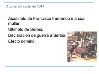 A crise do verán de 1914

•    Asasinato de Francisco Fernando e a súa
     muller.
•    Ultimato de Serbia.
•    Declaración de guerra a Serbia.
•    Efecto dominó.
 