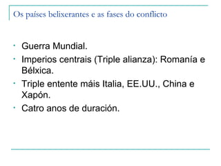 Os países belixerantes e as fases do conflicto


•   Guerra Mundial.
•   Imperios centrais (Triple alianza): Romanía e
    Bélxica.
•   Triple entente máis Italia, EE.UU., China e
    Xapón.
•   Catro anos de duración.
 
