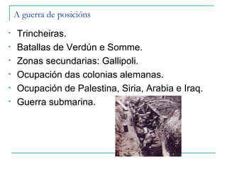A guerra de posicións
•   Trincheiras.
•   Batallas de Verdún e Somme.
•   Zonas secundarias: Gallipoli.
•   Ocupación das colonias alemanas.
•   Ocupación de Palestina, Siria, Arabia e Iraq.
•   Guerra submarina.
 
