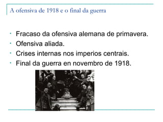 A ofensiva de 1918 e o final da guerra


•   Fracaso da ofensiva alemana de primavera.
•   Ofensiva aliada.
•   Crises internas nos imperios centrais.
•   Final da guerra en novembro de 1918.
 