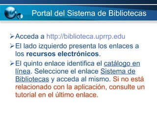 Portal del Sistema de Bibliotecas   Acceda a  http://biblioteca.uprrp.edu   El lado izquierdo presenta los enlaces a los  recursos electrónicos .  El quinto enlace identifica el  catálogo en línea . Seleccione el enlace  Sistema de Bibliotecas  y acceda al mismo.  Si no está relacionado con la aplicación, consulte un tutorial en el último enlace. 