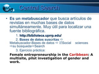 Central Search Es un metabuscador  que busca artículos de revistas en muchas bases de datos simultáneamente. Muy útil para localizar una fuente bibliográfica. 1.  http://biblioteca.uprrp.edu/ 2.  Bases de datos suscritas      Metabuscador-Bases de datos      Social  sciences   su búsqueda  Search 3. Ejercicio práctica:  Female entrepreneurship in the  Caribbean : A multisite, pilot investigation of gender and work.   