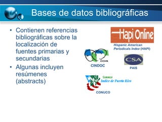 Bases de datos bibliográficas Contienen referencias bibliográficas sobre la localización de fuentes primarias y secundarias Algunas incluyen resúmenes (abstracts) Hispanic American Periodicals Index  (HAPI) CINDOC PAIS CONUCO 