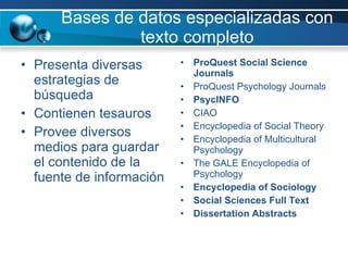 Bases de datos especializadas con texto completo Presenta diversas estrategias de búsqueda Contienen tesauros  Provee diversos medios para guardar el contenido de la fuente de información ProQuest Social Science Journals ProQuest Psychology Journals PsycINFO CIAO Encyclopedia of Social Theory Encyclopedia of Multicultural Psychology The GALE Encyclopedia of Psychology Encyclopedia of Sociology Social Sciences Full Text Dissertation Abstracts 