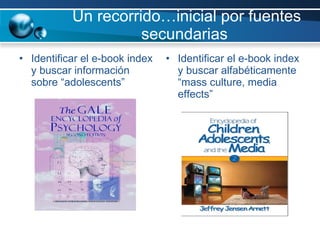 Un recorrido…inicial por fuentes secundarias  Identificar el e-book index y buscar información sobre “adolescents”  Identificar el e-book index y buscar alfabéticamente “mass culture, media effects” 