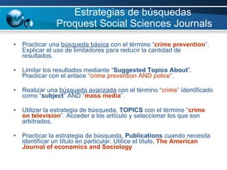 Estrategias de búsquedas  Proquest Social Sciences Journals Practicar una  búsqueda básica  con el término “ crime   prevention ”. Explicar el uso de limitadores para reducir la cantidad de resultados. Limitar los resultados mediante “ Suggested Topics About ”.  Practicar con el enlace “ crime prevention AND police ”.  Realizar una  búsqueda avanzada  con el término “ crime ” identificado como “ subject ” AND “ mass media ”. Utilizar la estrategia de búsqueda,  TOPICS  con el término “ crime on television ”. Acceder a los artículo y seleccionar los que son arbitrados.  Practicar la estrategia de búsqueda,  Publications  cuando necesita identificar un título en particular. Utilice el título,  The American Journal of economics and Sociology  