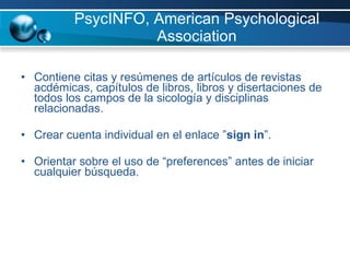 PsycINFO, American Psychological Association Contiene citas y resúmenes de artículos de revistas acdémicas, capítulos de libros, libros y disertaciones de todos los campos de la sicología y disciplinas relacionadas.  Crear cuenta individual en el enlace ” sign in ”.  Orientar sobre el uso de “preferences” antes de iniciar cualquier búsqueda. 