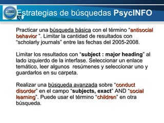 Estrategias de búsquedas  PsycINFO Practicar una  búsqueda básica  con el término “ antisocial behavior  ”. Limitar la cantidad de resultados con “scholarly journals” entre las fechas del 2005-2008. Limitar los resultados con “ subject : major heading ” al lado izquierdo de la interfase. Seleccionar un enlace temático, leer algunos  resúmenes y seleccionar uno y guardarlos en su carpeta.  Realizar una  búsqueda avanzada  sobre “ conduct disorder ” en el campo “ subjects, exact ” AND “ social learning ”. Puede usar el término “ children ” en otra búsqueda. 