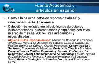 Fuente Académica…  artículos en español Cambie la base de datos en “choose database” y seleccione  Fuente Académica .   Colección de revistas multidisciplinarias de editores latinoamericanos, sudamericanos y españoles con texto íntegro de más de 200 revistas académicas y especializadas.  Algunos títulos importantes son :  Anuario de Derecho Internacional, APORTES: Revista de Mexicana de Estudios Sobre la Cuenca del Pacífico, Boletín del CEMLA, Ciencia Veterinaria,  Comunicación y Sociedad , Cuadernos de Literatura,  Revista de   Ciencias Sociales ,  Perspectivas en Política ,  Economía y Gestión ,  Problemas del Desarrollo: Revista Latinoamericana de Economía , Psykhe, Revista de Contabilidade e Financas, Revista Internacional de Seguridad Social,  Revista Geologica de America Central , and  Revista de la CEPAL 