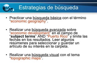 Estrategias de búsqueda Practicar una  búsqueda básica  con el término “ economic geography ”.  Realizar una  búsqueda avanzada  sobre “ economic development ” en el campo de “ subject terms ” AND “ Puerto Rico ” y limite las fechas en los resultados. Leer algunos  resúmenes para seleccionar y guardar un artículo de su interés en la carpeta.   Realizar una  búsqueda visual  con el tema “ topographic maps ”. 