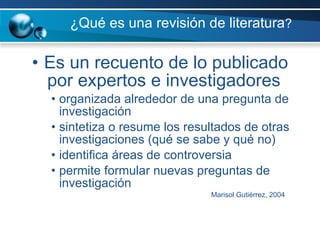 ¿Qué es una revisión de literatura ?  Es un recuento de lo publicado por expertos e investigadores   organizada alrededor de una pregunta de investigación sintetiza o resume los resultados de otras investigaciones (qué se sabe y qué no) identifica áreas de controversia permite formular nuevas preguntas de investigación Marisol Gutiérrez, 2004 