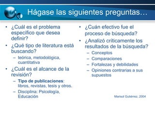 Hágase las siguientes preguntas… ¿Cuál es el problema específico que desea definir? ¿Qué tipo de literatura está buscando?  teórica, metodológica, cuantitativa  ¿Cuál es el alcance de la revisión? Tipo de publicaciones : libros, revistas, tesis y otros. Disciplina: Psicología, Educación ¿Cuán efectivo fue el proceso de búsqueda?   ¿Analizó críticamente los resultados de la búsqueda? Conceptos Comparaciones Fortalezas y debilidades Opiniones contrarias a sus supuestos     Marisol Gutiérrez, 2004 