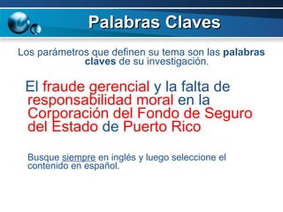 Palabras Claves Los parámetros que definen su tema son las  palabras claves  de su investigación . El  fraude gerencial  y la falta de  responsabilidad moral  en la  Corporación del Fondo de Seguro del Estado  de  Puerto Rico Busque  siempre  en inglés y luego seleccione el contenido en español. 