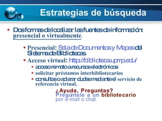 Estrategias de búsqueda Dos formas de localizar las fuentes de información:  presencial o virtualmente .   Presencial :  Sala  de  Documentos  y  Mapas  del Sistema de Bibliotecas. Acceso virtual :  http://biblioteca.uprrp.edu/   acceso remoto a recursos electrónicos solicitar préstamos interbibliotecarios consultas o aclarar dudas mediante el  servicio de referencia virtual .  ¿Ayuda, Preguntas? Pregúntele  a un  bibliotecario   por  e-mail o chat 