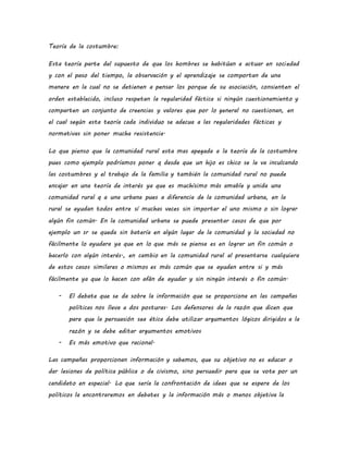 Teoría de la costumbre:
Esta teoría parte del supuesto de que los hombres se habitúan a actuar en sociedad
y con el paso del tiempo, la observación y el aprendizaje se comportan de una
manera en la cual no se detienen a pensar los porque de su asociación, consienten el
orden establecido, incluso respetan la regularidad fáctica si ningún cuestionamiento y
comparten un conjunto de creencias y valores que por lo general no cuestionan, en
el cual según esta teoría cada individuo se adecua a las regularidades fácticas y
normativas sin poner mucha resistencia.
Lo que pienso que la comunidad rural esta mas apegada a la teoría de la costumbre
pues como ejemplo podríamos poner q desde que un hijo es chico se le va inculcando
las costumbres y el trabajo de la familia y también la comunidad rural no puede
encajar en una teoría de interés ya que es muchísimo más amable y unida una
comunidad rural q a una urbana pues a diferencia de la comunidad urbana, en la
rural se ayudan todos entre sí muchas veces sin importar el uno mismo o sin lograr
algún fin común. En la comunidad urbana se puede presentar casos de que por
ejemplo un sr se queda sin batería en algún lugar de la comunidad y la sociedad no
fácilmente lo ayudara ya que en lo que más se piensa es en lograr un fin común o
hacerlo con algún interés., en cambio en la comunidad rural al presentarse cualquiera
de estos casos similares o mismos es más común que se ayuden entre si y más
fácilmente ya que lo hacen con afán de ayudar y sin ningún interés o fin común.
- El debate que se da sobre la información que se proporciona en las campañas
políticas nos lleva a dos posturas. Los defensores de la razón que dicen que
para que la persuasión sea ética debe utilizar argumentos lógicos dirigidos a la
razón y se debe editar argumentos emotivos
- Es más emotivo que racional.
Las campañas proporcionan información y sabemos, que su objetivo no es educar o
dar lesiones de política pública o de civismo, sino persuadir para que se vote por un
candidato en especial. Lo que sería la confrontación de ideas que se espera de los
políticos la encontraremos en debates y la información más o menos objetiva la
 