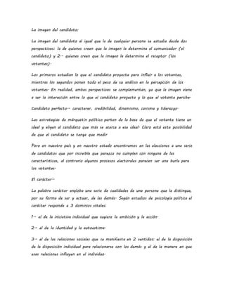 La imagen del candidato:
La imagen del candidato al igual que la de cualquier persona se estudia desde dos
perspectivas: la de quienes creen que la imagen la determina el comunicador (el
candidato) y 2.- quienes creen que la imagen la determina el receptor (los
votantes).
Los primeros estudian lo que el candidato proyecta para influir a los votantes,
mientras los segundos ponen todo el peso de su análisis en la percepción de los
votantes. En realidad, ambas perspectivas se complementan, ya que la imagen viene
a ser la interacción entre lo que el candidato proyecta y lo que el votante percibe.
Candidato perfecto.- caracterer, credibilidad, dinamismo, carisma y liderazgo.
Las estrategias de márquetin político parten de la base de que el votante tiene un
ideal y eligen al candidato que más se acerca a ese ideal. Claro está esta posibilidad
de que el candidato se tenga que medir
Pero en nuestro país y en nuestro estado encontramos en las elecciones a una serie
de candidatos que por increíble que parezca no cumplen con ninguna de las
características, al contrario algunos procesos electorales parecen ser una burla para
los votantes.
El carácter.-
La palabra carácter engloba una serie de cualidades de una persona que la distingue,
por su forma de ser y actuar, de las demás. Según estudios de psicología política el
carácter responde a 3 dominios vitales:
1.- el de la iniciativa individual que sugiere la ambición y la acción.
2.- el de la identidad y la autoestima.
3.- el de las relaciones sociales que se manifiesta en 2 sentidos: el de la disposición
de la disposición individual para relacionarse con los demás y el de la manera en que
esas relaciones influyen en el individuo.
 