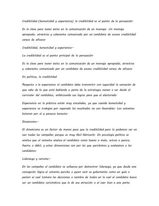 Credibilidad (honestidad y experiencia) la credibilidad es el punto de la persuasión.
Es la clave para tener éxito en la comunicación de un mensaje. Un mensaje
apropiado, atractivo y coherente comunicado por un candidato de escasa credibilidad
carece de eficacia.
Credibilidad, honestidad y experiencia.-
La credibilidad es el punto principal de la persuasión.
Es la clave para tener éxito en la comunicación de un mensaje apropiado, atractivo
y coherente comunicado por un candidato de escasa credibilidad carece de eficacia.
En política, la credibilidad
Respecto a la experiencia el candidato debe transmitir con seguridad la sensación de
que sabe de lo que está hablando a parte de la estrategia vienen a ser desde el
curricular del candidato, enfatizando sus logros para que el electorado.
Experiencia en la práctica están muy vinculadas, ya que cuando honestidad y
experiencia se trabajan por separado los resultados no son favorables. Los votantes
botaran por el q parezca honesto.
Dinamismo.-
El dinamismo es un factor de menos peso que la credibilidad pero lo podemos ver en
casi todas las campañas porque es muy fácil fabricarlo. En psicología política se
analiza que el votante analiza al candidato como bueno o malo, activo o pasivo,
fuerte o débil, y estas dimensiones son por las que percibimos y evaluamos a los
candidatos.
Liderazgo y carisma.-
En las campañas el candidato se esfuerza por demostrar liderazgo, ya que desde una
concepción lógica el votante percibe a quien será su gobernante como un guía o
pastor el cual tomara las decisiones a nombre de todos en la cual el candidato busca
ser un candidato carismático que le de esa atracción o el caer bien a una parte
 