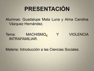 PRESENTACIÓN
Alumnas: Guadalupe Mata Luna y Alma Carolina
  Vázquez Hernández.

Tema:    MACHISMO              Y       VIOLENCIA
  INTRAFAMILIAR.

Materia: Introducción a las Ciencias Sociales.
 