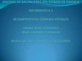 COLEGIO DE BACHILLERES DEL ESTADO DE OAXACAINFORMATICA 1 40 DIAPOSITIVAS CIENCIAS SOCIALES DIANA RUIZ GONZALEZIRAIS VALERIO EUFRACIOPUTLA DE GRO. OAXACA A 14/12/2010 