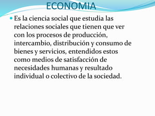 ECONOMIA
 Es la ciencia social que estudia las
relaciones sociales que tienen que ver
con los procesos de producción,
intercambio, distribución y consumo de
bienes y servicios, entendidos estos
como medios de satisfacción de
necesidades humanas y resultado
individual o colectivo de la sociedad.
 