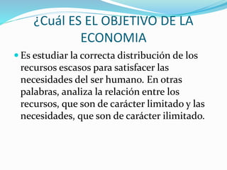 ¿Cuál ES EL OBJETIVO DE LA
ECONOMIA
 Es estudiar la correcta distribución de los
recursos escasos para satisfacer las
necesidades del ser humano. En otras
palabras, analiza la relación entre los
recursos, que son de carácter limitado y las
necesidades, que son de carácter ilimitado.
 
