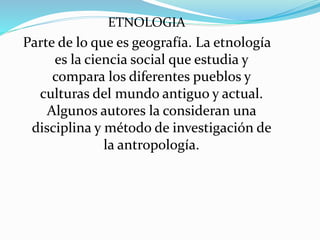 ETNOLOGIA
Parte de lo que es geografía. La etnología
es la ciencia social que estudia y
compara los diferentes pueblos y
culturas del mundo antiguo y actual.
Algunos autores la consideran una
disciplina y método de investigación de
la antropología.
 