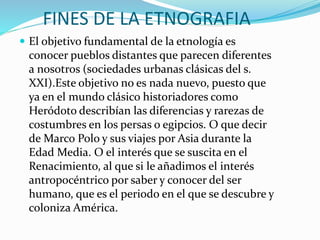 FINES DE LA ETNOGRAFIA
 El objetivo fundamental de la etnología es
conocer pueblos distantes que parecen diferentes
a nosotros (sociedades urbanas clásicas del s.
XXI).Este objetivo no es nada nuevo, puesto que
ya en el mundo clásico historiadores como
Heródoto describían las diferencias y rarezas de
costumbres en los persas o egipcios. O que decir
de Marco Polo y sus viajes por Asia durante la
Edad Media. O el interés que se suscita en el
Renacimiento, al que si le añadimos el interés
antropocéntrico por saber y conocer del ser
humano, que es el periodo en el que se descubre y
coloniza América.
 
