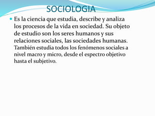 SOCIOLOGIA
 Es la ciencia que estudia, describe y analiza
los procesos de la vida en sociedad. Su objeto
de estudio son los seres humanos y sus
relaciones sociales, las sociedades humanas.
También estudia todos los fenómenos sociales a
nivel macro y micro, desde el espectro objetivo
hasta el subjetivo.
 