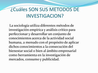 ¿Cuáles SON SUS METODOS DE
INVESTIGACION?
La sociología utiliza diferentes métodos de
investigación empírica y análisis crítico para
perfeccionar y desarrollar un conjunto de
conocimientos acerca de la actividad social
humana, a menudo con el propósito de aplicar
dichos conocimientos a la consecución del
bienestar social o bien al ámbito empresarial
como herramienta en la investigación de
mercados, consumo y publicidad.
 