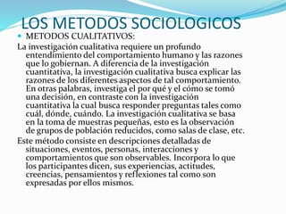 LOS METODOS SOCIOLOGICOS
 METODOS CUALITATIVOS:
La investigación cualitativa requiere un profundo
entendimiento del comportamiento humano y las razones
que lo gobiernan. A diferencia de la investigación
cuantitativa, la investigación cualitativa busca explicar las
razones de los diferentes aspectos de tal comportamiento.
En otras palabras, investiga el por qué y el cómo se tomó
una decisión, en contraste con la investigación
cuantitativa la cual busca responder preguntas tales como
cuál, dónde, cuándo. La investigación cualitativa se basa
en la toma de muestras pequeñas, esto es la observación
de grupos de población reducidos, como salas de clase, etc.
Este método consiste en descripciones detalladas de
situaciones, eventos, personas, interacciones y
comportamientos que son observables. Incorpora lo que
los participantes dicen, sus experiencias, actitudes,
creencias, pensamientos y reflexiones tal como son
expresadas por ellos mismos.
 