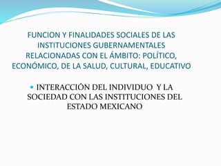 FUNCION Y FINALIDADES SOCIALES DE LAS
INSTITUCIONES GUBERNAMENTALES
RELACIONADAS CON EL ÁMBITO: POLÍTICO,
ECONÓMICO, DE LA SALUD, CULTURAL, EDUCATIVO
 INTERACCIÓN DEL INDIVIDUO Y LA
SOCIEDAD CON LAS INSTITUCIONES DEL
ESTADO MEXICANO
 