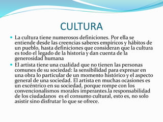 CULTURA
 La cultura tiene numerosos definiciones. Por ella se
entiende desde las creencias saberes empíricos y hábitos de
un pueblo, hasta definiciones que consideran que la cultura
es todo el legado de la historia y dan cuenta de la
generosidad humana
 El artista tiene una cualidad que no tienen las personas
comunes de su sociedad: la sensibilidad para expresar en
una obra lo particular de un momento histórico y el aspecto
general de una sociedad. El artista en muchas ocasiones es
un excéntrico en su sociedad, porque rompe con los
convencionalismos morales imperantes.la responsabilidad
de los ciudadanos es el consumo cultural, esto es, no solo
asistir sino disfrutar lo que se ofrece.
 
