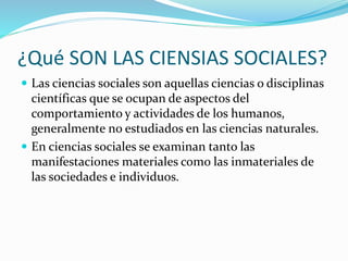 ¿Qué SON LAS CIENSIAS SOCIALES?
 Las ciencias sociales son aquellas ciencias o disciplinas
científicas que se ocupan de aspectos del
comportamiento y actividades de los humanos,
generalmente no estudiados en las ciencias naturales.
 En ciencias sociales se examinan tanto las
manifestaciones materiales como las inmateriales de
las sociedades e individuos.
 