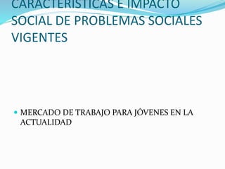 CARACTERÍSTICAS E IMPACTO
SOCIAL DE PROBLEMAS SOCIALES
VIGENTES
 MERCADO DE TRABAJO PARA JÓVENES EN LA
ACTUALIDAD
 