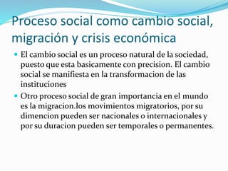 Proceso social como cambio social,
migración y crisis económica
 El cambio social es un proceso natural de la sociedad,
puesto que esta basicamente con precision. El cambio
social se manifiesta en la transformacion de las
instituciones
 Otro proceso social de gran importancia en el mundo
es la migracion.los movimientos migratorios, por su
dimencion pueden ser nacionales o internacionales y
por su duracion pueden ser temporales o permanentes.
 