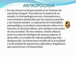 ANTROPOLOGIA
 Es una ciencia social que estudia al ser humano de
una forma integral. Para abarcar la materia de su
estudio, la Antropología recurre a herramientas y
conocimientos producidos por las ciencias naturales
y las ciencias sociales. La aspiración de la disciplina
antropológica es producir conocimiento sobre el ser
humano en diversas esferas, pero siempre como parte
de una sociedad. De esta manera, intenta abarcar
tanto la evolución biológica de nuestra especie, el
desarrollo y los modos de vida de pueblos que han
desaparecido, las estructuras sociales de la actualidad
y la diversidad de expresiones culturales y lingüísticas
que caracterizan a la humanidad.
 