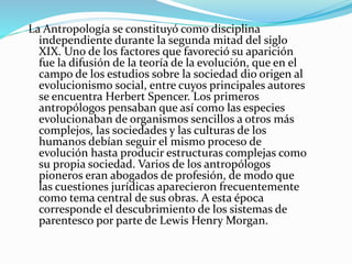 La Antropología se constituyó como disciplina
independiente durante la segunda mitad del siglo
XIX. Uno de los factores que favoreció su aparición
fue la difusión de la teoría de la evolución, que en el
campo de los estudios sobre la sociedad dio origen al
evolucionismo social, entre cuyos principales autores
se encuentra Herbert Spencer. Los primeros
antropólogos pensaban que así como las especies
evolucionaban de organismos sencillos a otros más
complejos, las sociedades y las culturas de los
humanos debían seguir el mismo proceso de
evolución hasta producir estructuras complejas como
su propia sociedad. Varios de los antropólogos
pioneros eran abogados de profesión, de modo que
las cuestiones jurídicas aparecieron frecuentemente
como tema central de sus obras. A esta época
corresponde el descubrimiento de los sistemas de
parentesco por parte de Lewis Henry Morgan.
 
