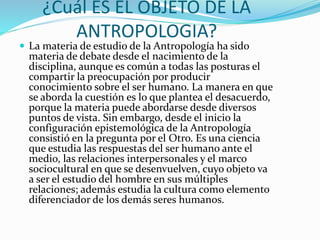¿Cuál ES EL OBJETO DE LA
ANTROPOLOGIA?
 La materia de estudio de la Antropología ha sido
materia de debate desde el nacimiento de la
disciplina, aunque es común a todas las posturas el
compartir la preocupación por producir
conocimiento sobre el ser humano. La manera en que
se aborda la cuestión es lo que plantea el desacuerdo,
porque la materia puede abordarse desde diversos
puntos de vista. Sin embargo, desde el inicio la
configuración epistemológica de la Antropología
consistió en la pregunta por el Otro. Es una ciencia
que estudia las respuestas del ser humano ante el
medio, las relaciones interpersonales y el marco
sociocultural en que se desenvuelven, cuyo objeto va
a ser el estudio del hombre en sus múltiples
relaciones; además estudia la cultura como elemento
diferenciador de los demás seres humanos.
 
