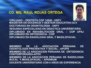    CD. MG. RAUL ROJAS ORTEGA CIRUJANO – DENTISTA COP 14946- UNFV		              MAGISTER EN DOCENCIA Y GESTION EDUCATIVA-UCV      DOCTORADO EN ODONTOLOGIA - UNFV      SEGUNDA ESPECIALIDAD EN DIDACTICA UNIVERSITARIA      DIPLOMADOEN REHABILITACION ORAL – COPUPSJ                              DIPLOMADO EN ORTODONCIA - COP			      DIPLOMADO EN RADIOLOGIA ORAL Y MAXILOFACIAL  MIEMBRO DE LA ASOCIACION PERUANA DE  ODONTOLOGIAPREVENTIVA Y SOCIAL - APOPS      MIEMBRO DE LA ASOCIACION PERUANA DE  ORTODONCIACONTEMPORANEA-APOC      MIEMBRO DE LA ASOCIACION PERUANA DE RADIOLOGIA BUCAL  Y MAXILOFACIAL – APERBUM      DOCENTE UNIVERSITARIO CON 6 AÑOS DE EXPERIENCIA 