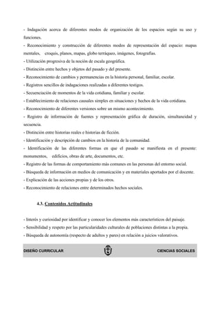 - Indagación acerca de diferentes modos de organización de los espacios según su uso y
funciones.
- Reconocimiento y construcción de diferentes modos de representación del espacio: mapas
mentales,    croquis, planos, mapas, globo terráqueo, imágenes, fotografías.
- Utilización progresiva de la noción de escala geográfica.
- Distinción entre hechos y objetos del pasado y del presente.
- Reconocimiento de cambios y permanencias en la historia personal, familiar, escolar.
- Registros sencillos de indagaciones realizadas a diferentes testigos.
- Secuenciación de momentos de la vida cotidiana, familiar y escolar.
- Establecimiento de relaciones causales simples en situaciones y hechos de la vida cotidiana.
- Reconocimiento de diferentes versiones sobre un mismo acontecimiento.
- Registro de información de fuentes y representación gráfica de duración, simultaneidad y
secuencia.
- Distinción entre historias reales e historias de ficción.
- Identificación y descripción de cambios en la historia de la comunidad.
- Identificación de las diferentes formas en que el pasado se manifiesta en el presente:
monumentos,      edificios, obras de arte, documentos, etc.
- Registro de las formas de comportamiento más comunes en las personas del entorno social.
- Búsqueda de información en medios de comunicación y en materiales aportados por el docente.
- Explicación de las acciones propias y de los otros.
- Reconocimiento de relaciones entre determinados hechos sociales.


        4.3. Contenidos Actitudinales


- Interés y curiosidad por identificar y conocer los elementos más característicos del paisaje.
- Sensibilidad y respeto por las particularidades culturales de poblaciones distintas a la propia.
- Búsqueda de autonomía (respecto de adultos y pares) en relación a juicios valorativos.


DISEÑO CURRICULAR                                                              CIENCIAS SOCIALES
 